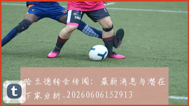 哈兰德转会传闻:最新消息与潜在下家分析_20260606152913