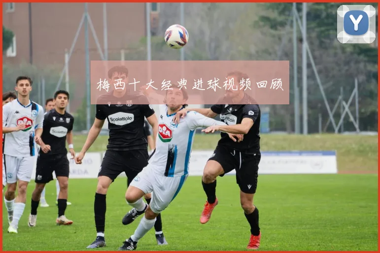 梅西十大经典进球视频回顾