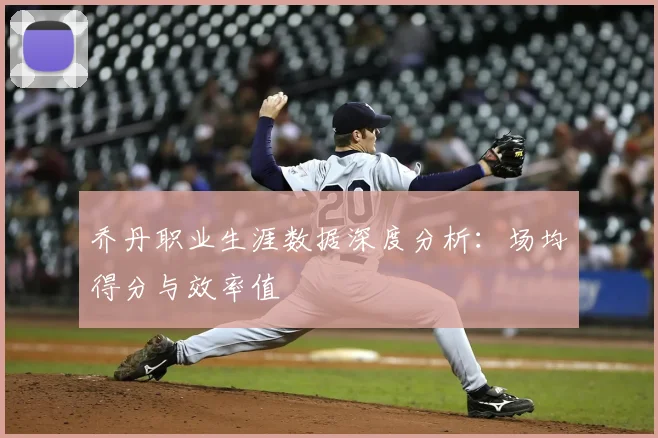 乔丹职业生涯数据深度分析:场均得分与效率值