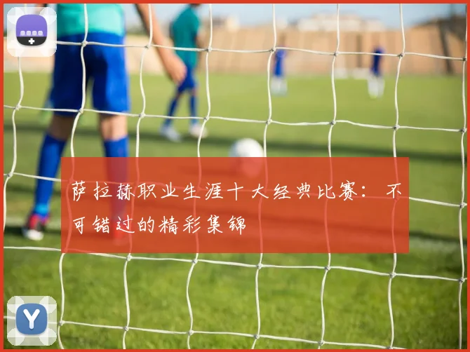 萨拉赫职业生涯十大经典比赛：不可错过的精彩集锦