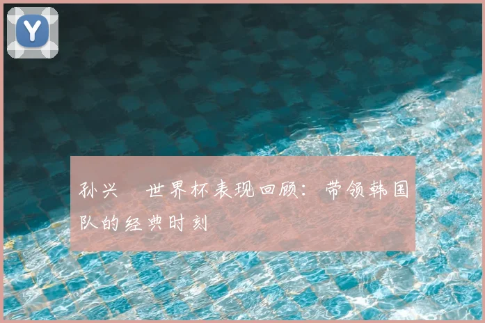 孙兴慜世界杯表现回顾:带领韩国队的经典时刻