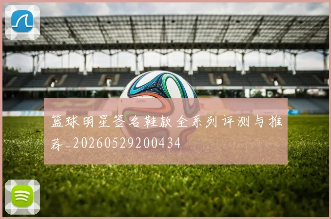 篮球明星签名鞋款全系列评测与推荐_20260529200434