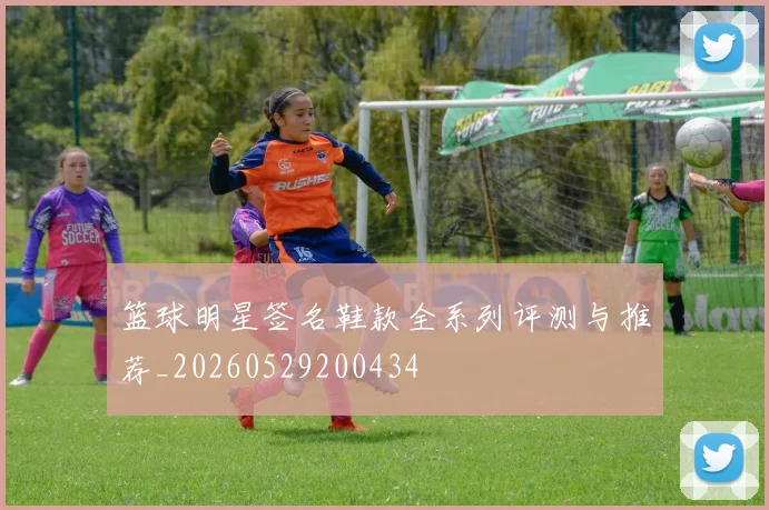 篮球明星签名鞋款全系列评测与推荐_20260529200434